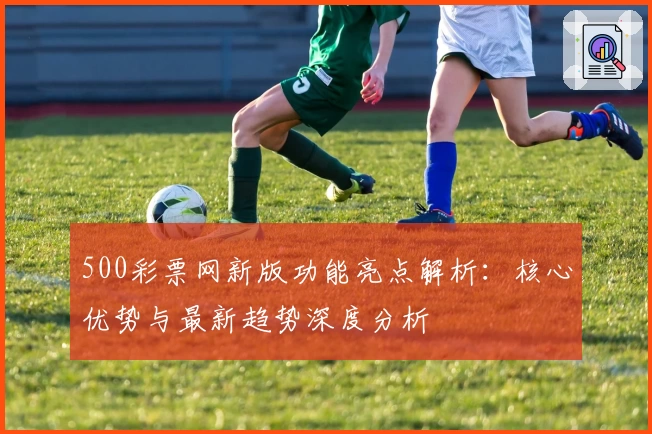 500彩票网新版功能亮点解析：核心优势与最新趋势深度分析