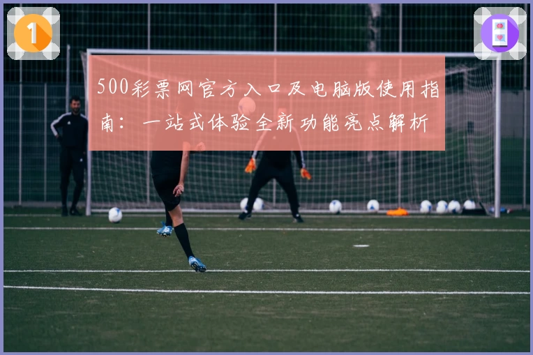 500彩票网官方入口及电脑版使用指南：一站式体验全新功能亮点解析