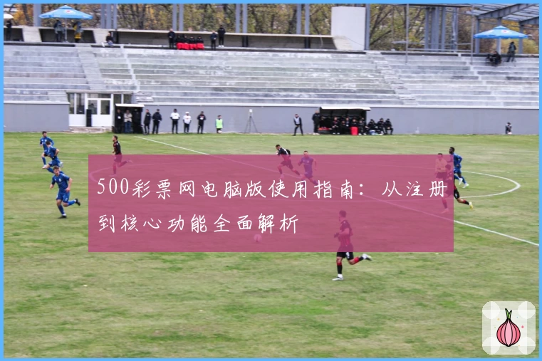 500彩票网电脑版使用指南：从注册到核心功能全面解析