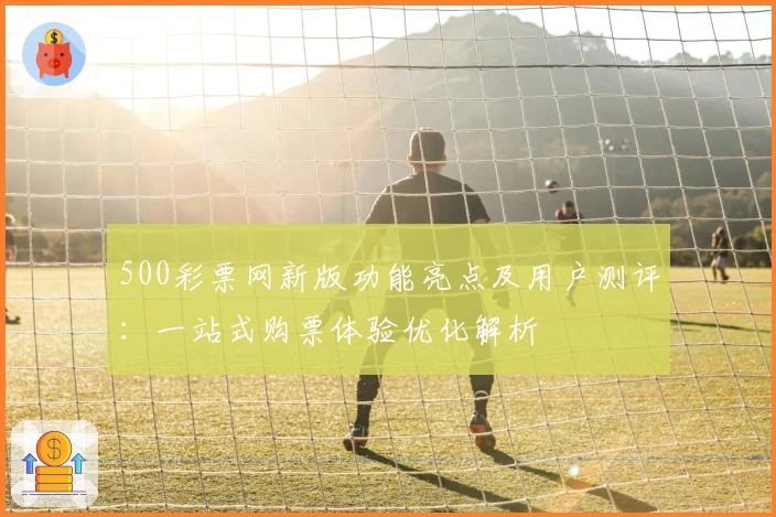 500彩票网新版功能亮点及用户测评：一站式购票体验优化解析