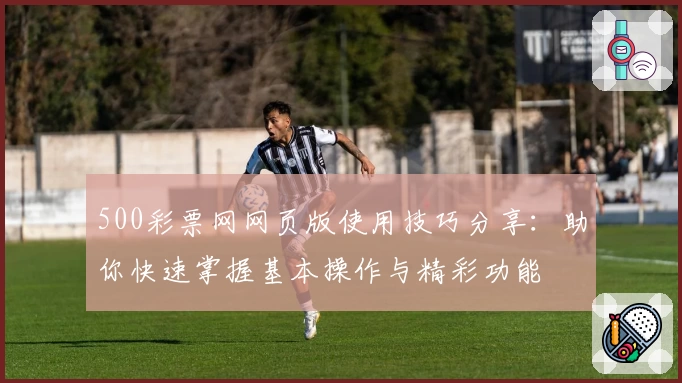500彩票网网页版使用技巧分享：助你快速掌握基本操作与精彩功能