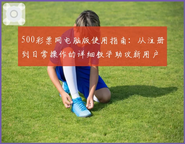 500彩票网电脑版使用指南：从注册到日常操作的详细教学助攻新用户轻松上手