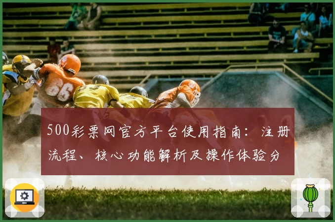 500彩票网官方平台使用指南：注册流程、核心功能解析及操作体验分享