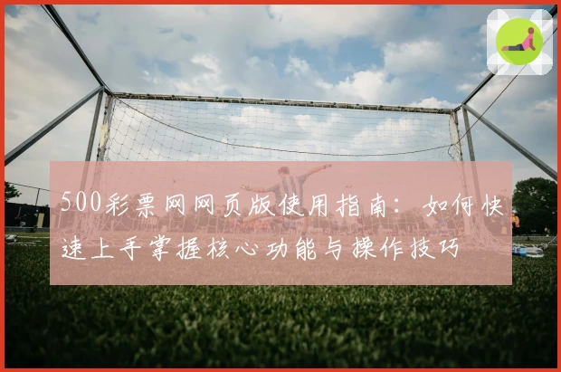 500彩票网网页版使用指南：如何快速上手掌握核心功能与操作技巧