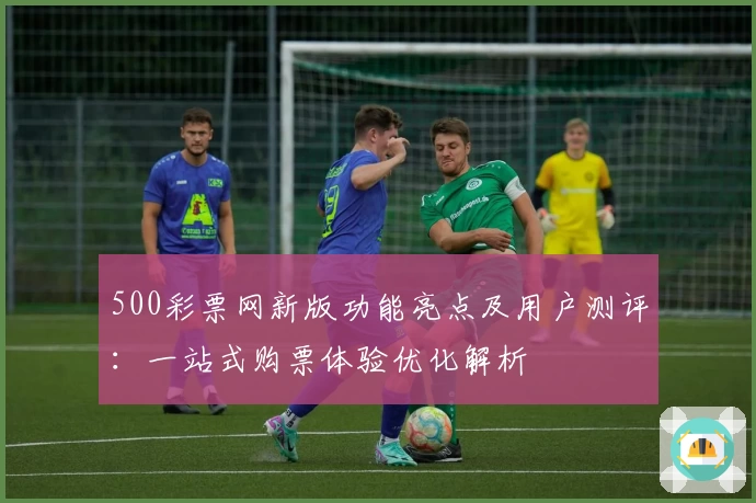 500彩票网新版功能亮点及用户测评：一站式购票体验优化解析