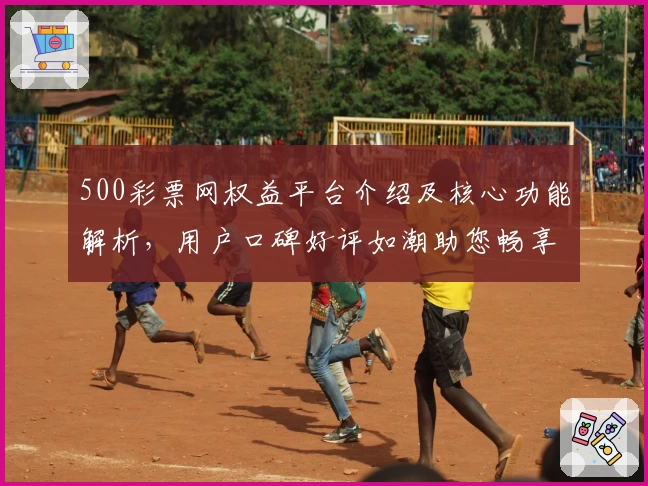 500彩票网权益平台介绍及核心功能解析，用户口碑好评如潮助您畅享便捷服务