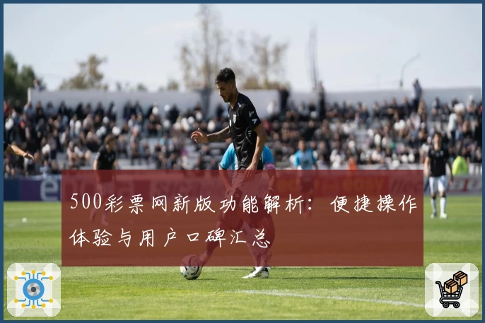 500彩票网新版功能解析：便捷操作体验与用户口碑汇总