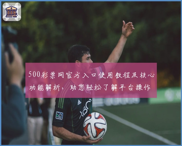 500彩票网官方入口使用教程及核心功能解析，助您轻松了解平台操作与主要特色