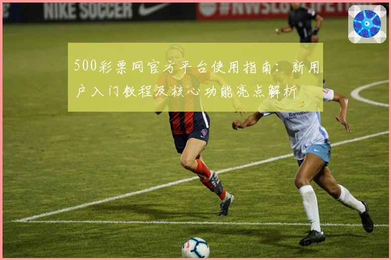 500彩票网官方平台使用指南：新用户入门教程及核心功能亮点解析